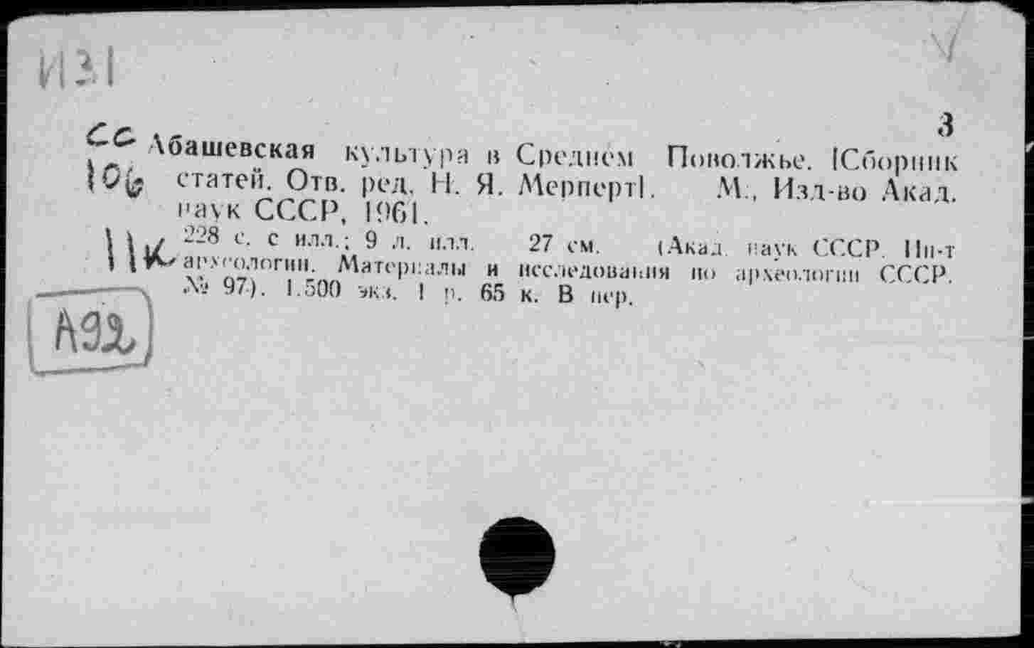 ﻿Лоашевская культура в I Ofc статей. Отв. ред. Н. Я. наук СССР, 1961.
1 11/ 228 с- с ил-1-: 9 "-1’’
І археологии. Материалы и № 97). 1.500 экз. ! р. 65

3
Среднем Поволжье. [Сборник МерпертІ. М., Изд-во Акад.
27 см. (Акаа наук СССР. Пн-т исследования но археологии СССР, к. В пер.